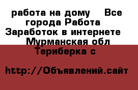 работа на дому  - Все города Работа » Заработок в интернете   . Мурманская обл.,Териберка с.